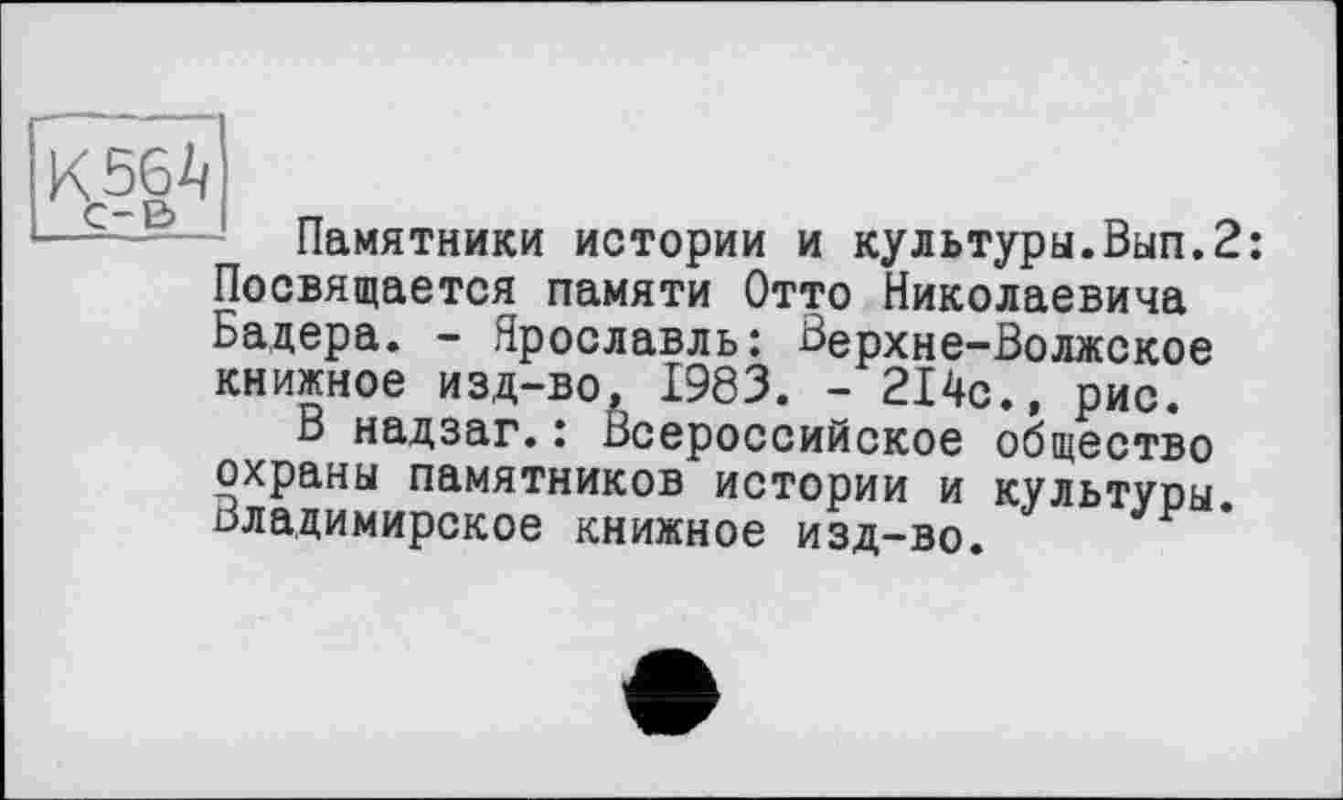 ﻿К 56 ч
Памятники истории и культуры.Вып.2: Посвящается памяти Отто Николаевича Бадера. - Ярославль: Верхне-Волжское книжное изд-во, 1983. - 214с., рис.
В надзаг.: Всероссийское общество охраны памятников истории и культуры. Владимирское книжное изд-во.